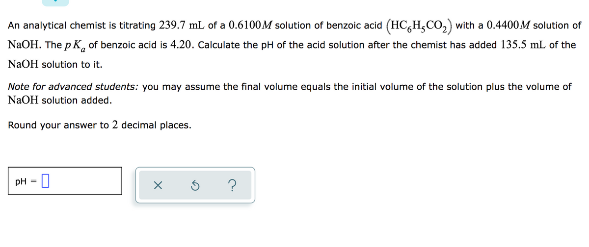 An analytical chemist is titrating 239.7 mL of a 0.6100M solution of benzoic acid (HC,H,CO, with a 0.4400M solution of
NaOH. The p K, of benzoic acid is 4.20. Calculate the pH of the acid solution after the chemist has added 135.5 mL of the
NaOH solution to it.
Note for advanced students: you may assume the final volume equals the initial volume of the solution plus the volume of
NaOH solution added.
Round your answer to 2 decimal places.
pH = U
