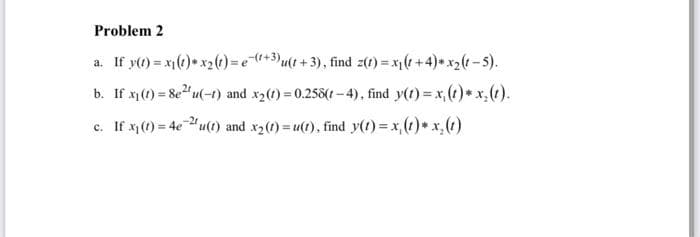 Problem 2
a. If y(t) = x₁(1) * x₂ (t)= e(+3)u(t+3), find z(t) = x₁(1+4)*x₂(t-5).
b. If x₁ (1) = 8e²¹u(-1) and x₂(t)=0.258(1-4), find y(t)=x (t)* x₂(t).
c. If x₁(t) = 4e-2¹u(t) and x₂ (1)= u(1), find y(t) = x₁(1) * x₂ (1)