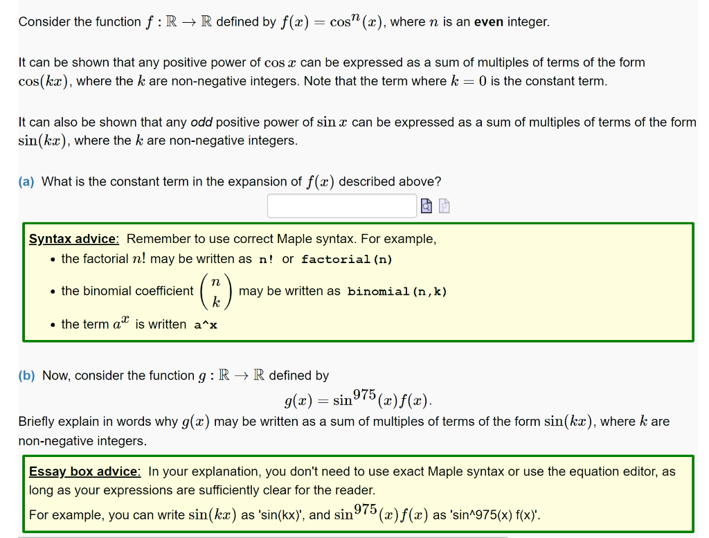 Consider the function f : R → R defined by f(x) cos(x), where n is an even integer.
It can be shown that any positive power of cos x can be expressed as a sum of multiples of terms of the form
cos(kx), where the k are non-negative integers. Note that the term where k = 0 is the constant term.
It can also be shown that any odd positive power of sin x can be expressed as a sum of multiples of terms of the form
sin(kx), where the k are non-negative integers.
(a) What is the constant term in the expansion of f(x) described above?
Syntax advice: Remember to use correct Maple syntax. For example,
• the factorial n! may be written as n! or factorial (n)
(2)
• the term a is written a^x
• the binomial coefficient
may be written as binomial (n,k)
(b) Now, consider the function g: R → R defined by
g(x) = sin
975 (x) f(x).
Briefly explain in words why g(x) may be written as a sum of multiples of terms of the form sin(kx), where k are
non-negative integers.
Essay box advice: In your explanation, you don't need to use exact Maple syntax or use the equation editor, as
long as your expressions are sufficiently clear for the reader.
975
For example, you can write sin(kx) as 'sin(kx)', and sin
'(x)f(x) as 'sin^975(x) f(x)'.