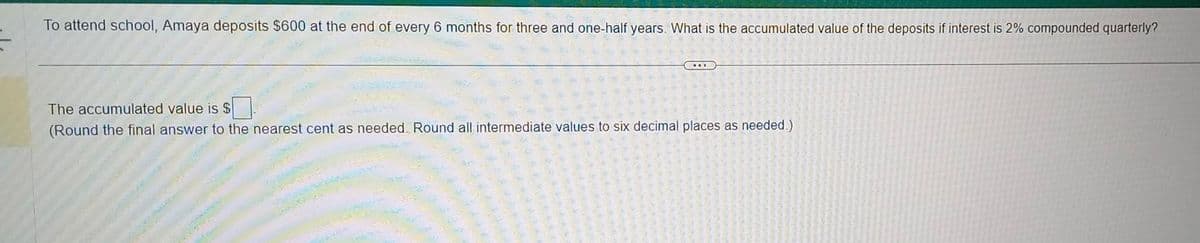 To attend school, Amaya deposits $600 at the end of every 6 months for three and one-half years. What is the accumulated value of the deposits if interest is 2% compounded quarterly?
DIE
The accumulated value is $
(Round the final answer to the nearest cent as needed. Round all intermediate values to six decimal places as needed.)