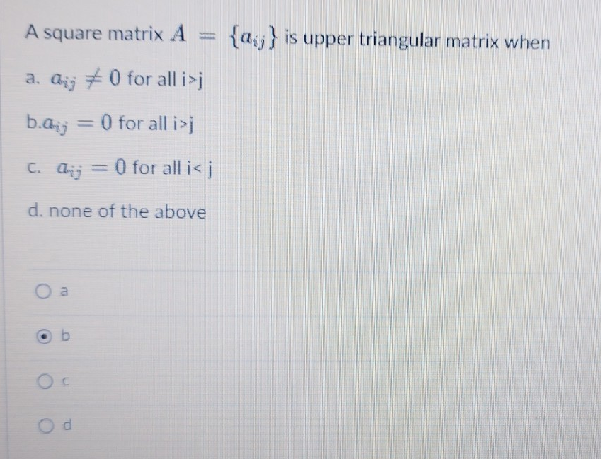 A square matrix A = {a} is upper triangular matrix when
a. a
0 for all i>j
b.d = 0 for all i>j
C. Q
Aij
= 0 for all i< j
d. none of the above
O a
b
O C