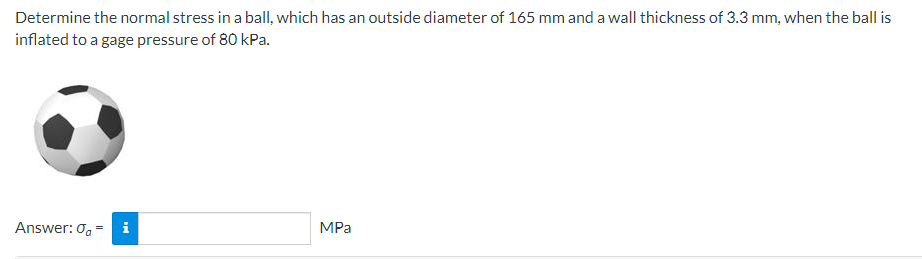 Determine the normal stress in a ball, which has an outside diameter of 165 mm and a wall thickness of 3.3 mm, when the ball is
inflated to a gage pressure of 80 kPa.
Answer: 0=
MPa