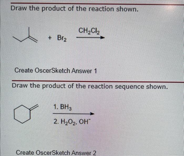 Draw the product of the reaction shown.
+ Br₂
CH₂Cl₂
Create OscerSketch Answer 1
Draw the product of the reaction sequence shown.
1. BH3
2. H₂O₂, OH
Create OscerSketch Answer 2