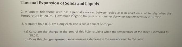 Thermal Expansion of Solids and Liquids
2. A copper telephone wire has essentially no sag between poles 35.0 m apart on a winter day when the
temperature is -20.0°C. How much longer is the wire on a summer day when the temperature is 35.0°C?
3. A square hole 8.00 cm along each side is cut in a sheet of copper.
(a) Calculate the change in the area of this hole resulting when the temperature of the sheet is increased by
50.0 K.
(b) Does this change represent an increase or a decrease in the area enclosed by the hole?