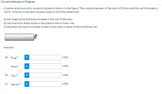 Current Attempt in Progress
A typical aluminum-alloy scuba diving tank is shown in the figure. The outside diameter of the tank is 200mm and the wall thickness is
13mm. If the air in the tank is pressurized to 18.2MPa, determine:
(a) the longitudinal and hoop stresses in the wall of the tank.
(b) the maximum shear stress in the plane of the cylinder wall.
(c) the absolute maximum shear stress on the outer surface of the cylindrical wall.
Answers:
(a) long
Thoop=
(c) Tabs max=
i
i
i
MPa
MPa
MPa
MPa