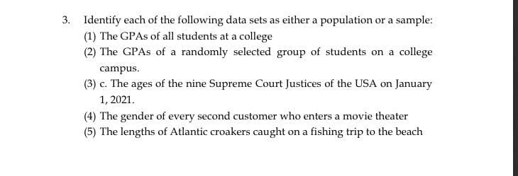 3. Identify each of the following data sets as either a population or a sample:
(1) The GPAs of all students at a college
(2) The GPAs of a randomly selected group of students on a college
campus.
(3) c. The ages of the nine Supreme Court Justices of the USA on January
1, 2021.
(4) The gender of every second customer who enters a movie theater
(5) The lengths of Atlantic croakers caught on a fishing trip to the beach