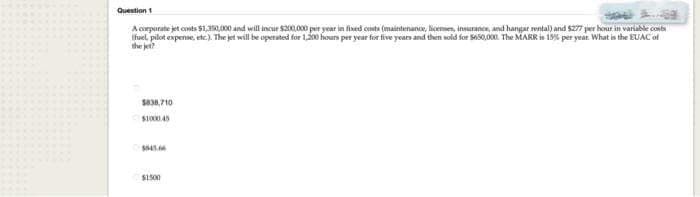 Question 1
A corporate jet costs $1,350,000 and will incur $200,000 per year in fixed costs (maintenance, licenses, insurance, and hangar rental) and $277 per hour in variable costs
(fuel, pilot expense, etc.). The jet will be operated for 1,200 hours per year for five years and then sold for $650,000. The MARR is 15% per year. What is the EUAC of
the jet?
$838,710
$1000.45
$445.66
$1500