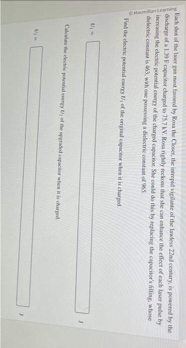 Each shot of the laser gun most favored by Rosa the Closer, the intrepid vigilante of the lawless 22nd century, is powered by the
discharge of a 1.39 F capacitor charged to 75.7 kV. Rosa rightly reckons that she can enhance the effect of each laser pulse by
increasing the electric potential energy of the charged capacitor. She could do this by replacing the capacitor's filling, whose
dielectric constant is 463, with one possessing a dielectric constant of 965.
Macmillan Learning
Find the electric potential energy U, of the original capacitor when it is charged.
U₁ =
Calculate the electric potential energy U₂ of the upgraded capacitor when it is charged.
U₂ =
