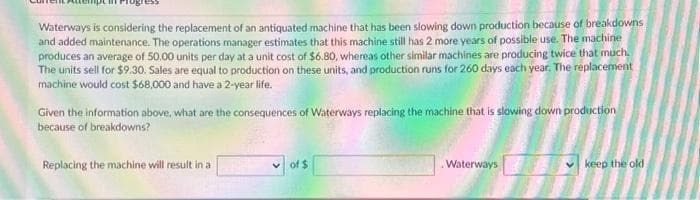 Waterways is considering the replacement of an antiquated machine that has been slowing down production because of breakdowns
and added maintenance. The operations manager estimates that this machine still has 2 more years of possible use. The machine
produces an average of 50.00 units per day at a unit cost of $6.80, whereas other similar machines are producing twice that much.
The units sell for $9.30. Sales are equal to production on these units, and production runs for 260 days each year. The replacement
machine would cost $68,000 and have a 2-year life.
Given the information above, what are the consequences of Waterways replacing the machine that is slowing down production
because of breakdowns?
Replacing the machine will result in a
of $
Waterways
keep the old