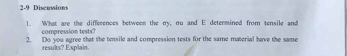 2-9 Discussions
What are the differences between the oy, ou and E determined from tensile and
compression tests?
1.
2.
Do you agree that the tensile and compression tests for the same material have the same
results? Explain.
