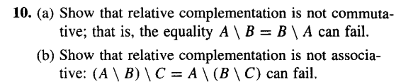 10. (a) Show that relative
complementation is not commuta-
tive; that is, the equality A \ B = B \ A can fail.
(b) Show that relative complementation is not associa-
tive: (A \ B) \ C = A \ (B \ C) can fail.