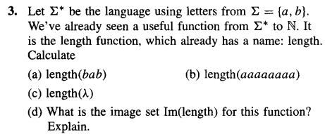 3. Let Σ* be the language using letters from Σ = (a, b).
We've already seen a useful function from Σ* to N. It
is the length function, which already has a name: length.
Calculate
(a) length(bab)
(c) length(2)
(d) What is the image set Im(length) for this function?
Explain.
(b) length(aaaaaaaa)