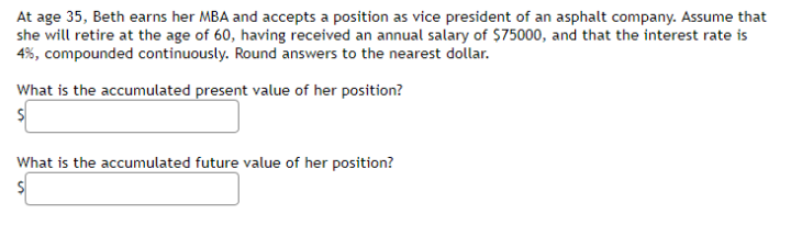 At age 35, Beth earns her MBA and accepts a position as vice president of an asphalt company. Assume that
she will retire at the age of 60, having received an annual salary of $75000, and that the interest rate is
4%, compounded continuously. Round answers to the nearest dollar.
What is the accumulated present value of her position?
What is the accumulated future value of her position?