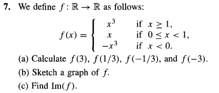 7. We define f: R→ R as follows:
x3
-{.
f(x) =
X
if x ≥ 1,
if 0 < x < 1,
if x < 0.
-x3
(a) Calculate f(3), ƒ(1/3), ƒ(-1/3), and f(-3).
(b) Sketch a graph of f.
(c) Find Im(f).