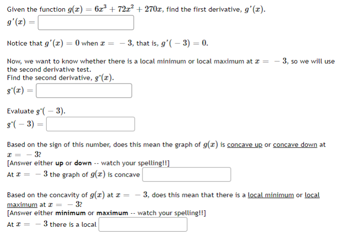 Given the function g(x) = 6x° + 72x² + 270x, find the first derivative, gʻ(x).
g'(x) =
Notice that g'(x) = 0 when z = - 3, that is, g'( – 3) = 0.
Now, we want to know whether there is a local minimum or local maximum at z =
3, so we will use
the second derivative test.
Find the second derivative, g"(x).
g"(x) =
Evaluate g"( – 3).
s"( – 3) =
Based on the sign of this number, does this mean the graph of g(x) is concave up or concave down at
- 3?
[Answer either up or down -- watch your spelling!!]
At = - 3 the graph of g(x) is concave
- 3, does this mean that there is a local minimum or local
Based on the concavity of g(x) at z =
maximum at z = - 3?
[Answer either minimum or maximum -- watch your spelling!!]
At 2 =
3 there is a local
