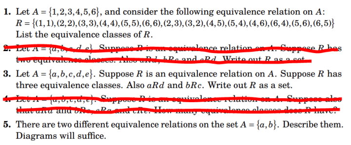 1. Let A = {1,2,3,4,5,6), and consider the following equivalence relation on A:
R = {(1, 1), (2, 2), (3, 3), (4,4), (5,5), (6, 6), (2, 3), (3, 2), (4, 5), (5, 4), (4, 6), (6,4), (5,6), (6,5)}
List the equivalence classes of R.
2. Let A = {a,bed el Suppose A is an equivalence relation on 4. Suppose R bes
two equivaler.se alasses. Also wad, Re and aRd Write out R as a cot
3. Let A = {a,b,c,d,e}. Suppose R is an equivalence relation on A. Suppose R has
three equivalence classes. Also aRd and bRc. Write out R as a set.
4. Let A {a,b,c,d,e). Suppose A is an equivalence relation on 4. Suppose also
that anta and one, aRa and cite. How many equivalones classes dees At have!
CIV
5. There are two different equivalence relations on the set A = {a,b}. Describe them.
Diagrams will suffice.