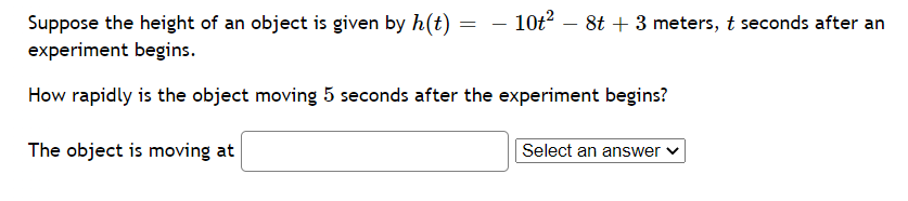 - 10t?
Suppose the height of an object is given by h(t) = -
experiment begins.
8t + 3 meters, t seconds after an
How rapidly is the object moving 5 seconds after the experiment begins?
The object is moving at
Select an answer
