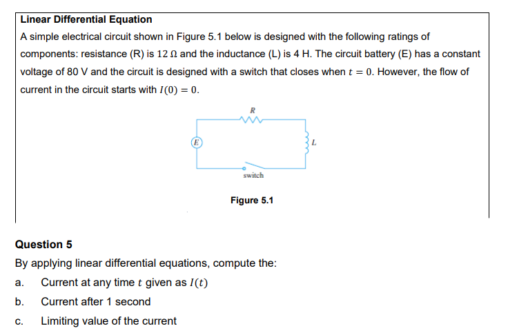 Linear Differential Equation
A simple electrical circuit shown in Figure 5.1 below is designed with the following ratings of
components: resistance (R) is 12 N and the inductance (L) is 4 H. The circuit battery (E) has a constant
voltage of 80 V and the circuit is designed with a switch that closes when t = 0. However, the flow of
current in the circuit starts with I(0) = 0.
switch
Figure 5.1
Question 5
By applying linear differential equations, compute the:
а.
Current at any time t given as I(t)
b.
Current after 1 second
С.
Limiting value of the current
