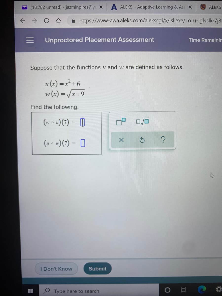 (18,782 unread) - jazminpires@y x
ALEKS – Adaptive Learning & Ass x
ALEKS
A https://www-awa.aleks.com/alekscgi/x/Isl.exe/1o_u-IgNslkr7j8l
Unproctored Placement Assessment
Time Remainin
Suppose that the functions u and w are defined as follows.
u (x) =x² +6
w (x) = /x+9
Find the following.
(w o u)(7) = [|
(u • w)(7) = D
I Don't Know
Submit
P Type here to search
