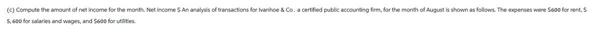 (c) Compute the amount of net income for the month. Net income $ An analysis of transactions for Ivanhoe & Co. a certified public accounting firm, for the month of August is shown as follows. The expenses were $600 for rent, $
5,600 for salaries and wages, and $600 for utilities.