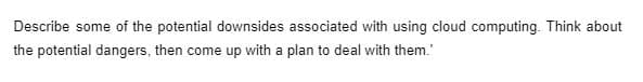 Describe some of the potential downsides associated with using cloud computing. Think about
the potential dangers, then come up with a plan to deal with them.'
