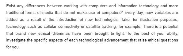 Exist any differences between working with computers and information technology and more
traditional forms of media that do not make use of computers? Every day, new variables are
added as a result of the introduction of new technologies. Take, for illustration purposes,
technology such as cellular connectivity or satellite tracking, for example. There is a potential
that brand new ethical dilemmas have been brought to light. To the best of your ability.
investigate the specific aspects of each technological advancement that raise ethical questions
for you.
