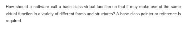 How should a software call a base class virtual function so that it may make use of the same
virtual function in a variety of different forms and structures? A base class pointer or reference is
required.
