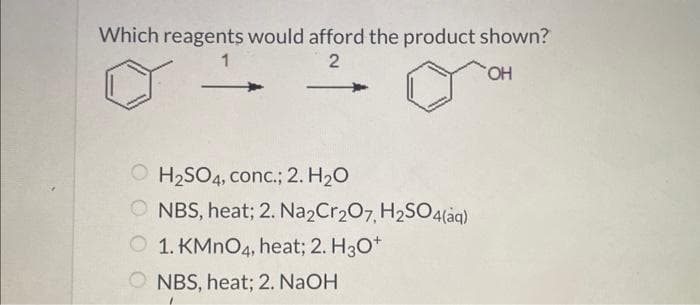 Which reagents would afford the product shown?
1
2
OH
OH₂SO4, conc.; 2. H₂O
ONBS, heat; 2. Na2Cr₂O7, H₂SO4(aq)
1. KMnO4, heat; 2. H3O+
ONBS, heat; 2. NaOH