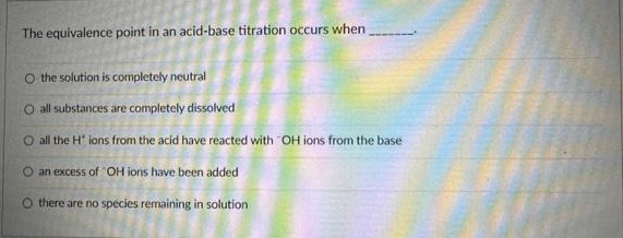 The equivalence point in an acid-base titration occurs when
O the solution is completely neutral
all substances are completely dissolved
O all the H* ions from the acid have reacted with "OH ions from the base
O an excess of OH ions have been added
O there are no species remaining in solution