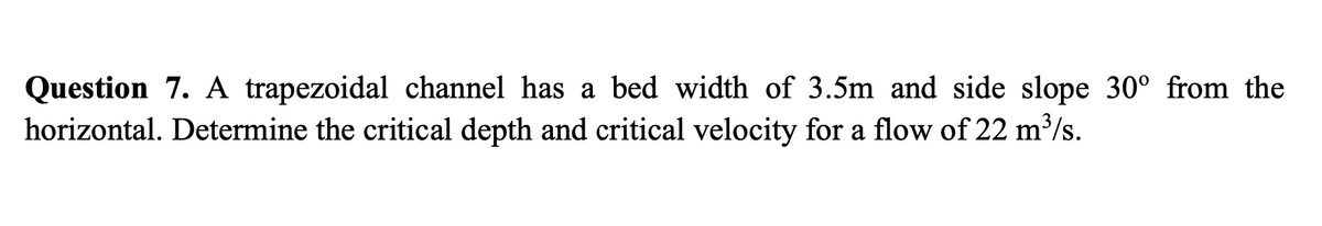 Question 7. A trapezoidal channel has a bed width of 3.5m and side slope 30° from the
horizontal. Determine the critical depth and critical velocity for a flow of 22 m³/s.
