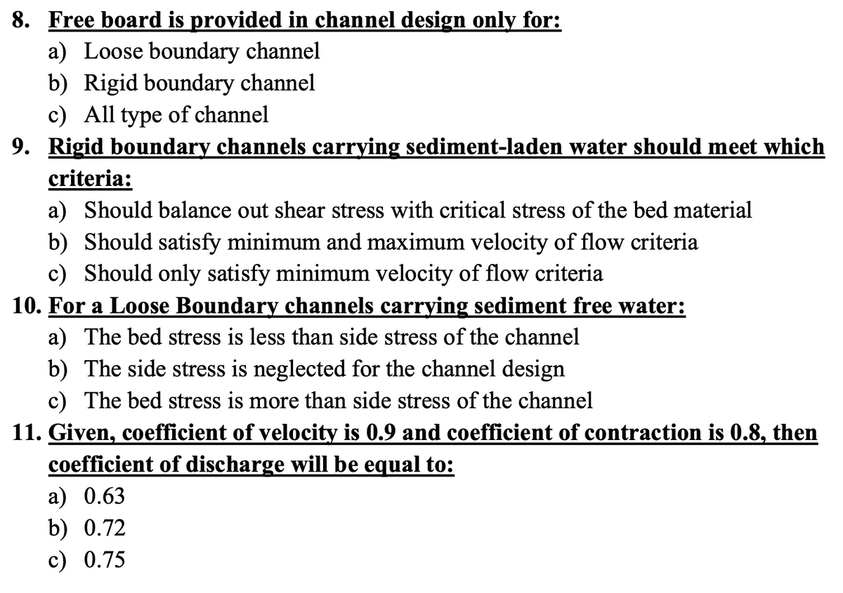 8. Free board is provided in channel design only for:
a) Loose boundary channel
b) Rigid boundary channel
c) All type of channel
9. Rigid boundary channels carrying sediment-laden water should meet which
criteria:
a) Should balance out shear stress with critical stress of the bed material
b) Should satisfy minimum and maximum velocity of flow criteria
c) Should only satisfy minimum velocity of flow criteria
10. For a Loose Boundary channels carrying sediment free water:
a) The bed stress is less than side stress of the channel
b) The side stress is neglected for the channel design
c) The bed stress is more than side stress of the channel
11. Given, coefficient of velocity is 0.9 and coefficient of contraction is 0.8, then
coefficient of discharge will be equal to:
a) 0.63
b) 0.72
c) 0.75
