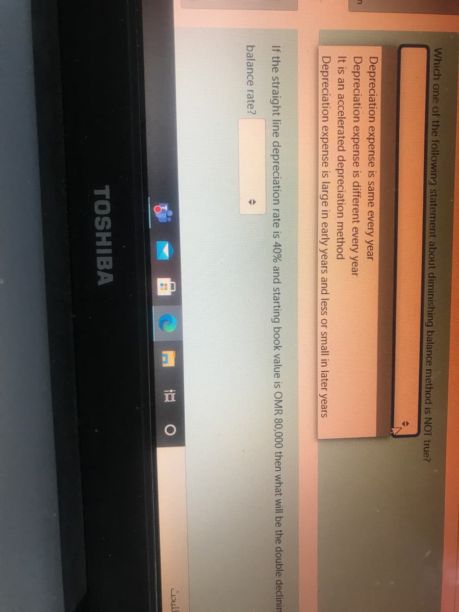 Which one of the following statement about diminishing balance method is NOT true?
Depreciation expense is same every year
Depreciation expense is different every year
It is an accelerated depreciation method
Depreciation expense is large in early years and less or small in later years
If the straight line depreciation rate is 40% and starting book value is OMR 80,000 then what will be the double declinin
balance rate?
M 直 0
TOSHIBA
