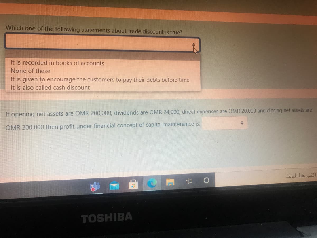 Which one of the following statements about trade discount is true?
It is recorded in books of accounts
None of these
It is given to encourage the customers to pay their debts before time
It is also called cash discount
If opening net assets are OMR 200,000, dividends are OMR 24,000, direct expenses are OMR 20,000 and closing net assets are
OMR 300,000 then profit under financial concept of capital maintenance is:
üoul lis sl
立 0
TOSHIBA
