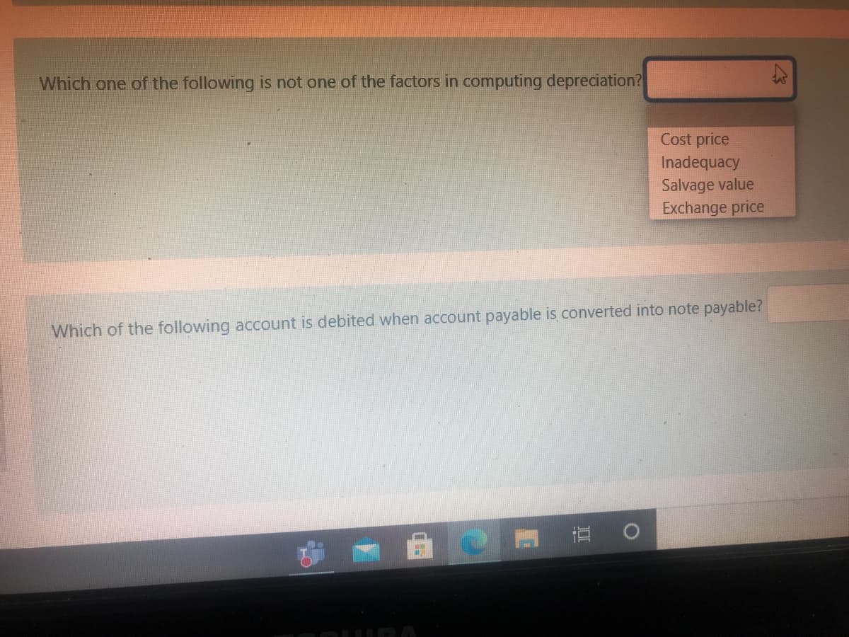 Which one of the following is not one of the factors in computing depreciation?
Cost price
Inadequacy
Salvage value
Exchange price
Which of the following account is debited when account payable is converted into note payable?
直
