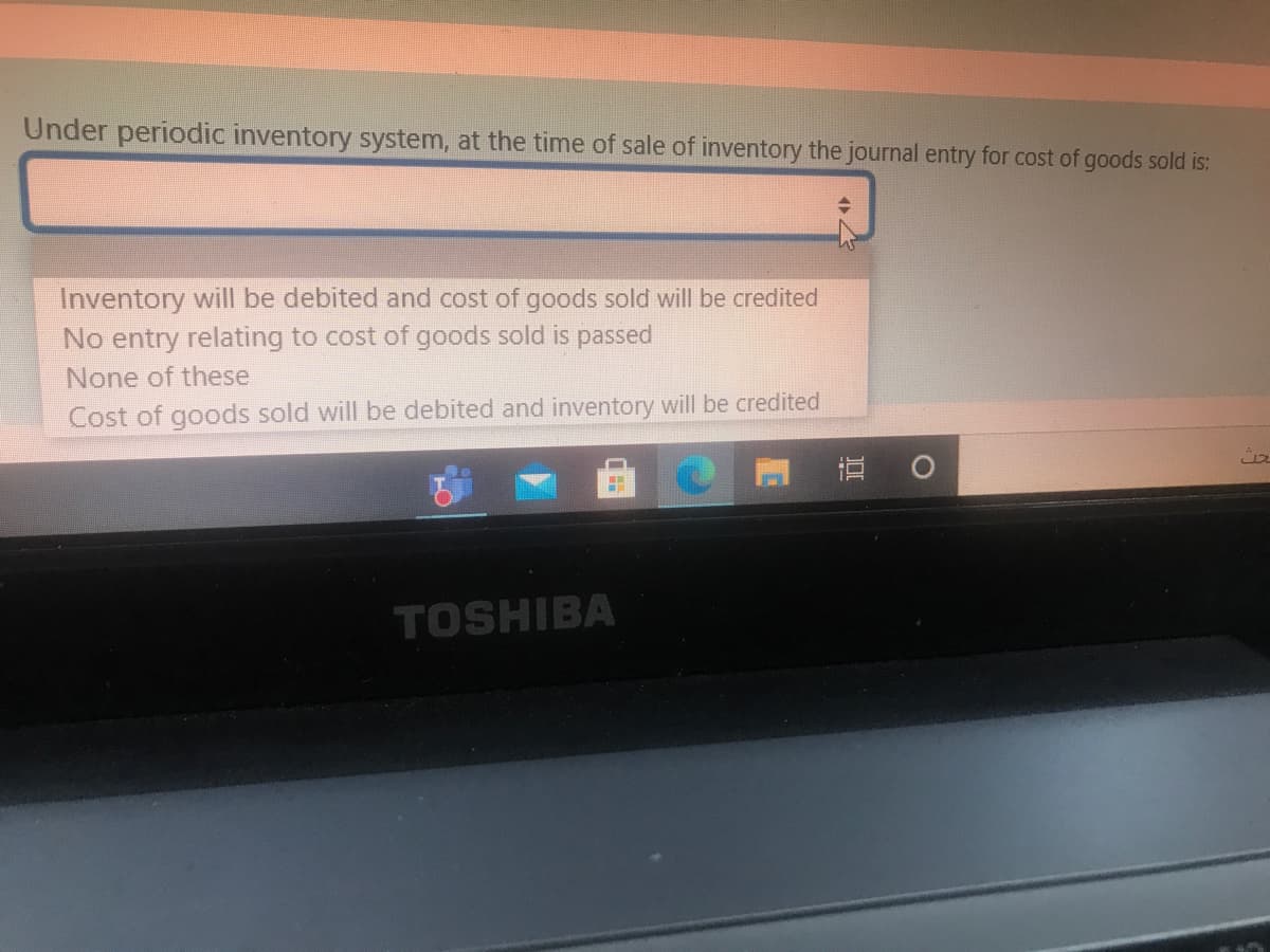 Under periodic inventory system, at the time of sale of inventory the journal entry for cost of goods sold is:
Inventory will be debited and cost of goods sold will be credited
No entry relating to cost of goods sold is passed
None of these
Cost of goods sold will be debited and inventory will be credited
直。
TOSHIBA
