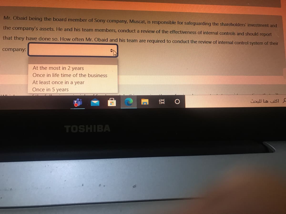 Mr. Obaid being the board member of Sony company, Muscat, is responsible for safeguarding the shareholders' investment and
the company's assets. He and his team members, conduct a review of the effectiveness of internal controls and should report
that they have done so. How often Mr. Obaid and his team are required to conduct the review of internal control system of their
company:
At the most in 2 years
Once in life time of the business
At least once in a year
Once in 5 years
Üull lis uisI
TOSHIBA
