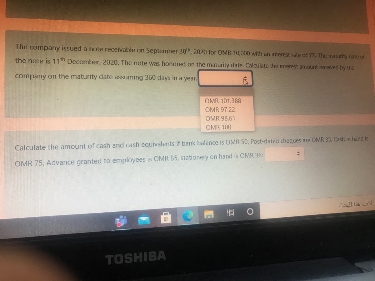 The company issued a note receivable on September 30th, 2020 for OMR 10,000 with an interest rate of 5%. The maturity date of
the note is 11th December, 2020. The note was honored on the maturity date. Calculate the interest amount received by the
company on the maturity date assuming 360 days in a year.
OMR 101.388
OMR 97.22
OMR 98.61
OMR 100
Calculate the amount of cash and cash equivalents if bank balance is OMR 50, Post-dated cheques are OMR 35, Cash in hand is
OMR 75, Advance granted to employees is OMR 85, stationery on hand is OMR 36:
ull lis is!
TOSHIBA
