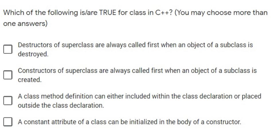 Which of the following is/are TRUE for class in C++? (You may choose more than
one answers)
Destructors of superclass are always called first when an object of a subclass is
destroyed.
Constructors of superclass are always called first when an object of a subclass is
created.
A class method definition can either included within the class declaration or placed
outside the class declaration.
A constant attribute of a class can be initialized in the body of a constructor.
