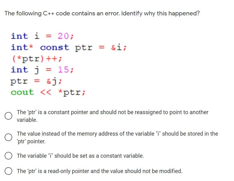 The following C++ code contains an error. Identify why this happened?
int i = 20;
int* const ptr = &i;
(*ptr)++;
int j = 15;
ptr = &j;
cout << *ptr;
%3D
%3D
The 'ptr' is a constant pointer and should not be reassigned to point to another
variable.
The value instead of the memory address of the variable "i" should be stored in the
'ptr' pointer.
The variable "i" should be set as a constant variable.
The 'ptr' is a read-only pointer and the value should not be modified.
