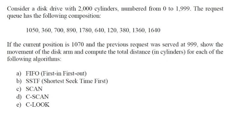 Consider a disk drive with 2,000 cylinders, numbered from 0 to 1,999. The request
queue has the following composition:
1050, 360, 700, 890, 1780, 640, 120, 380, 1360, 1640
If the current position is 1070 and the previous request was served at 999, show the
movement of the disk arm and compute the total distance (in cylinders) for each of the
following algorithms:
a) FIFO (First-in First-out)
b) SSTF (Shortest Seek Time First)
c) SCAN
d) C-SCAN
e) C-LOOK
