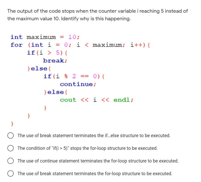 The output of the code stops when the counter variable i reaching 5 instead of
the maximum value 10. Identify why is this happening.
int maximum = 10;
%3D
for (int i = 0; i < maximum;
if(i > 5) {
i++) {
break;
}else{
if(i % 2 == 0) {
continue;
}else{
cout << i « endl;
}
}
The use of break statement terminates the if.else structure to be executed.
The condition of "if(i > 5)" stops the for-loop structure to be executed.
O The use of continue statement terminates the for-loop structure to be executed.
The use of break statement terminates the for-loop structure to be executed.
