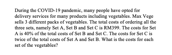 During the COVID-19 pandemic, many people have opted for
delivery services for many products including vegetables. Max Vege
sells 3 different packs of vegetables. The total costs of ordering all the
three sets, namely Set A, Set B and Set C is RM399. The costs for Set
A is 40% of the total costs of Set B and Set C. The costs for Set C is
twice of the total costs of Set A and Set B. What is the costs for each
set of the vegetables?
