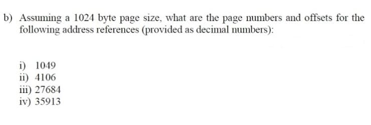 b) Assuming a 1024 byte page size, what are the page numbers and offsets for the
following address references (provided as decimal numbers):
i) 1049
ii) 4106
iii) 27684
iv) 35913
