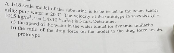 using pure water at 20°C. The velocity of the prototype in seawater (p =
A 1/18 scale model of the submarine is to be tested in the water tunnel
1015 kg/m³, v = 1.4x106 m²/s) is 3 m/s. Determine:
a) the speed of the water in the water tunnel for dynamic similarity
D) the ratio of the drag force on the model to the drag force on the
prototype
