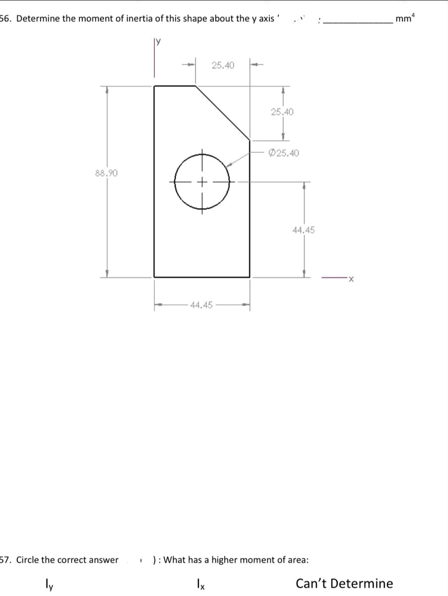 56. Determine the moment of inertia of this shape about the y axis '
mm
25.40
25.40
Ø25.40
88.90
44.4
44.45
57. Circle the correct answer
): What has a higher moment of area:
ly
Ix
Can't Determine
