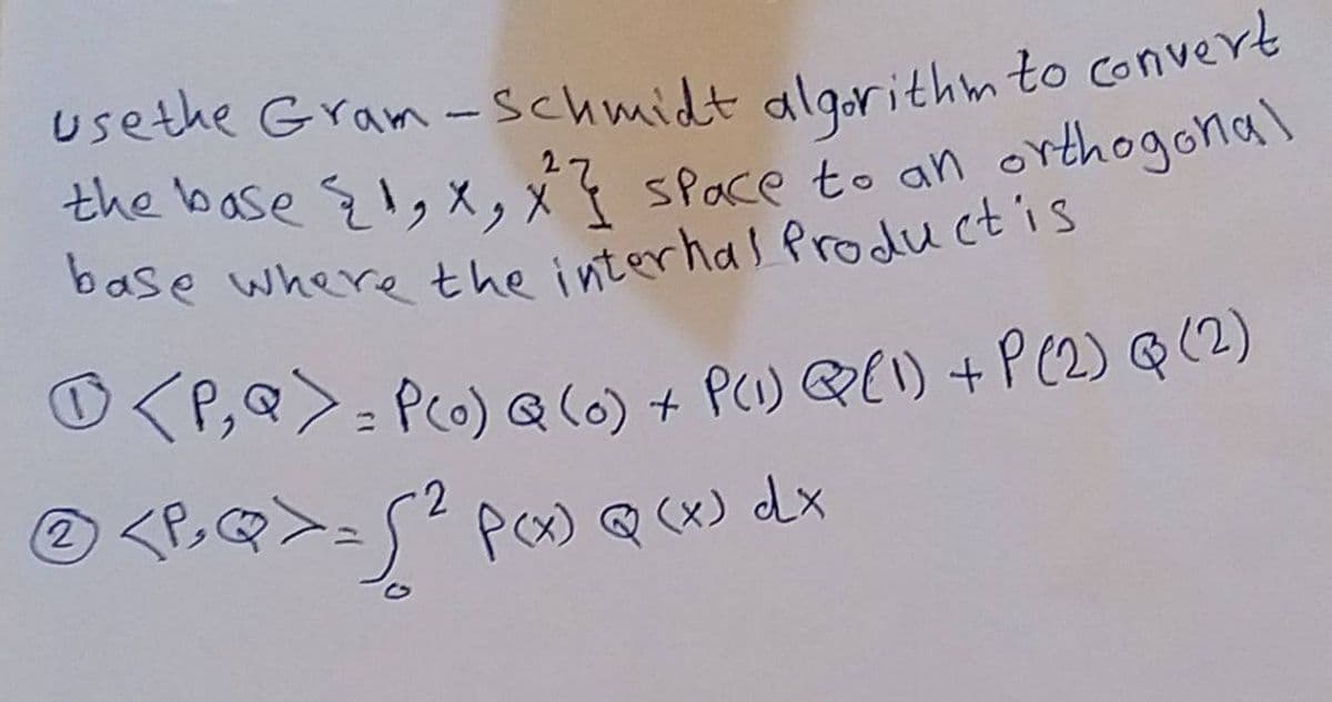 use the Gram-Schmidt algorithm to convert
the base {1, X, X²} space to an orthogonal
base where the internal Product is
O
P, Q = P(o) Q (0) + P(1) Q (1) + P (2) Q (2)
2
Ⓒ <P> Q >= √ ² P(x) Q (x) dx
2