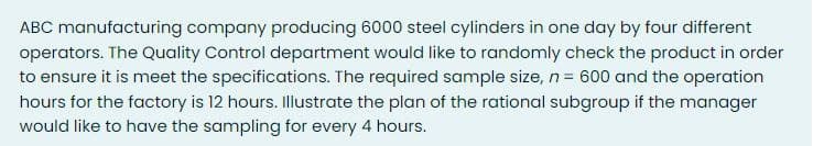 ABC manufacturing company producing 6000 steel cylinders in one day by four different
operators. The Quality Control department would like to randomly check the product in order
to ensure it is meet the specifications. The required sample size, n = 600 and the operation
hours for the factory is 12 hours. Illustrate the plan of the rational subgroup if the manager
would like to have the sampling for every 4 hours.