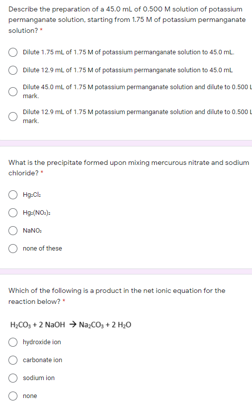 Describe the preparation of a 45.0 ml of 0.500 M solution of potassium
permanganate solution, starting from 1.75 M of potassium permanganate
solution? *
Dilute 1.75 mL of 1.75 M of potassium permanganate solution to 45.0 mL.
Dilute 12.9 mL of 1.75 M of potassium permanganate solution to 45.0 mL
Dilute 45.0 mL of 1.75 M potassium permanganate solution and dilute to 0.500 L
mark.
Dilute 12.9 mL of 1.75 M potassium permanganate solution and dilute to 0.500 L
mark.
What is the precipitate formed upon mixing mercurous nitrate and sodium
chloride? *
Hg:Cl:
Hg:(NO:):
NANO:
none of these
Which of the following is a product in the net ionic equation for the
reaction below? *
H2CO3 + 2 NaOH → Na,CO3 + 2 H2O
hydroxide ion
carbonate ion
sodium ion
none
