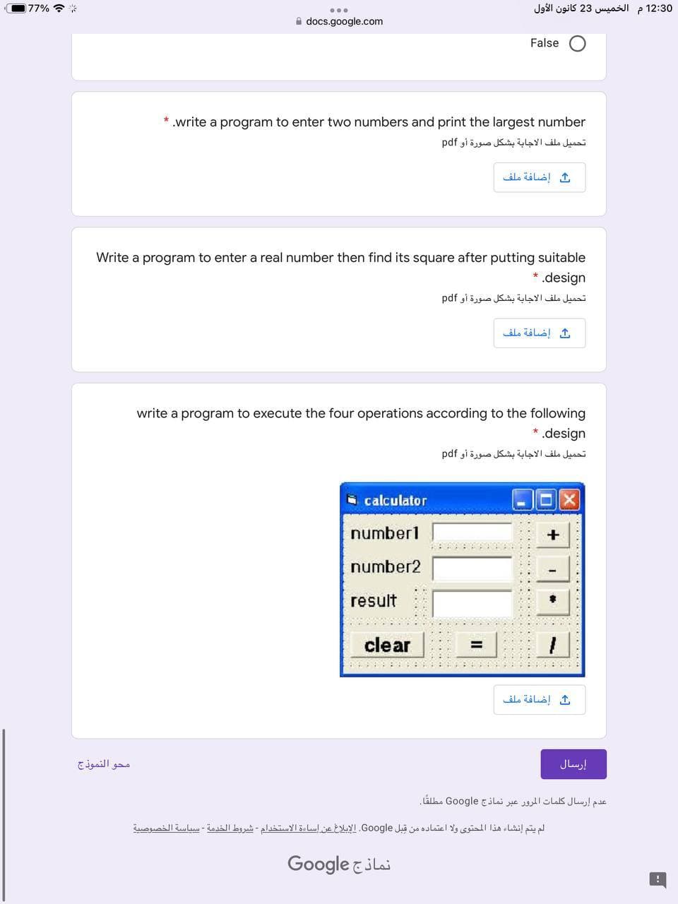 77% ?*
12:30 م الخمیس 23 كانون الأول
A docs.google.com
False
.write a program to enter two numbers and print the largest number
تحميل ملف الاجابة بشكل صورة أو pdf
إضافة ملف
Write a program to enter a real number then find its square after putting suitable
*.design
تحميل ملف الاجابة بشكل صورة أو pdf
إضافة ملف
write a program to execute the four operations according to the following
*.design
تحميل ملف الاجابة بشكل صورة أو pdf
O calculator
number1
number2
result
clear
إضافة ملف
محو النموذج
إرسال
عدم إرسال كلمات المرور عبر نماذج Go ogle مطلقا
لم يتم إنشاء هذا المحتوی ولا اعتماده من قبل Go ogle. الإبلاغ عن إساءة الاستخدام شروط الخدمة - سياسة الخصوصية
Google &ilai
