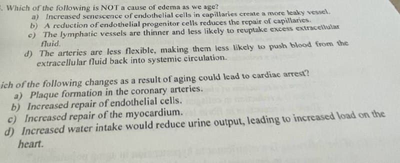 E Which of the following is NOT a cause of edema as we age?
a) Increased senescence of endothelial cells in capillaries create a more leaky vessel.
b) A reduction of endothelial progenitor cells reduces the repair of capillaries.
c) The lymphatic vessels are thinner and less likely to reuptake excess extracellular
fluid.
d) The arteries are less flexible, making them less likely to push blood from the
extracellular fluid back into systemic circulation.
ich of the following changes as a result of aging could lead to cardiac arrest?
a) Plaque formation in the coronary arteries.
b) Increased repair of endothelial cells.
c) Increased repair of the myocardium.
d) Increased water intake would reduce urine output, leading to increased load on the
heart.
